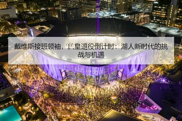 戴维斯接班领袖，詹皇退役倒计时：湖人新时代的挑战与机遇