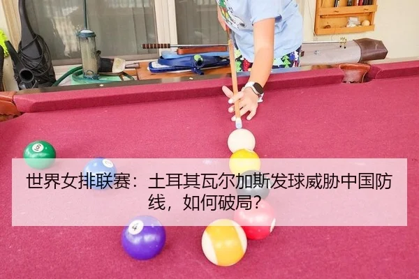 世界女排联赛：土耳其瓦尔加斯发球威胁中国防线，如何破局？