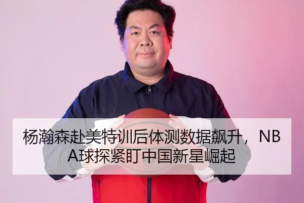 杨瀚森赴美特训后体测数据飙升，NBA球探紧盯中国新星崛起