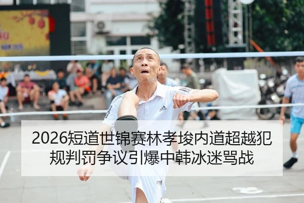 2026短道世锦赛林孝埈内道超越犯规判罚争议引爆中韩冰迷骂战