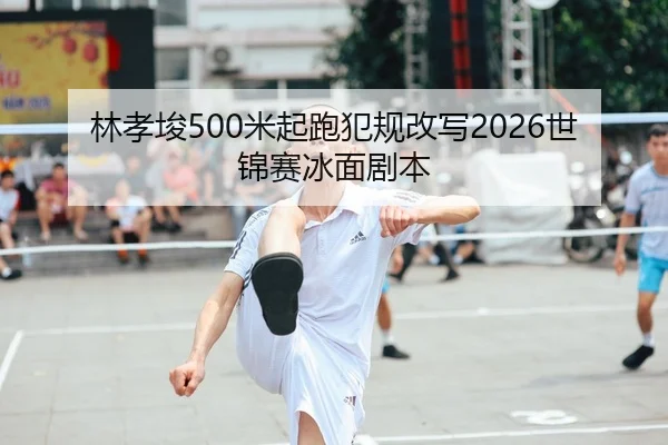 林孝埈500米起跑犯规改写2026世锦赛冰面剧本