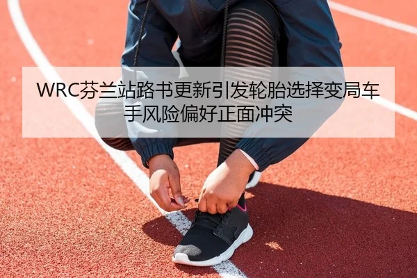 WRC芬兰站路书更新引发轮胎选择变局车手风险偏好正面冲突